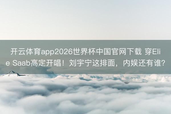 开云体育app2026世界杯中国官网下载 穿Elie Saab高定开唱！刘宇宁这排面，内娱还有谁？