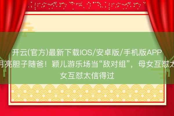 开云(官方)最新下载IOS/安卓版/手机版APP 7岁小月亮胆子随爸！颖儿游乐场当“敌对组”，母女互怼太信得过