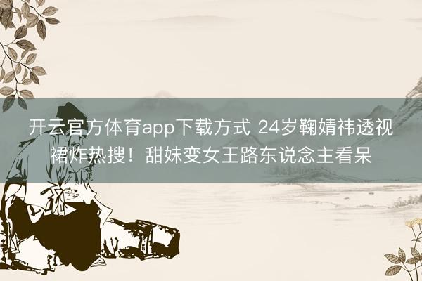 开云官方体育app下载方式 24岁鞠婧祎透视裙炸热搜！甜妹变女王路东说念主看呆