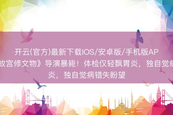 开云(官方)最新下载IOS/安卓版/手机版APP 43岁《故宫修文物》导演暴毙！体检仅轻飘胃炎，独自觉病错失盼望
