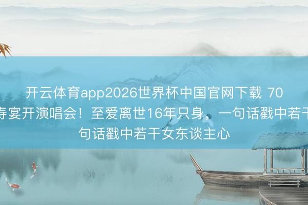 开云体育app2026世界杯中国官网下载 70岁米雪拒办寿宴开演唱会！至爱离世16年只身，一句话戳中若干女东谈主心