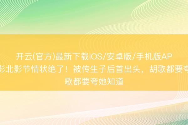 开云(官方)最新下载IOS/安卓版/手机版APP 江疏影北影节情状绝了！被传生子后首出头，胡歌都要夸她知道