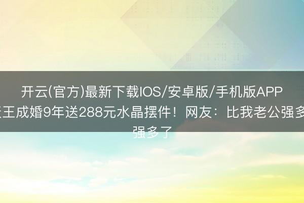 开云(官方)最新下载IOS/安卓版/手机版APP 天王成婚9年送288元水晶摆件！网友：比我老公强多了