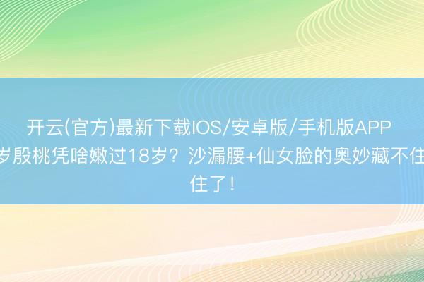 开云(官方)最新下载IOS/安卓版/手机版APP 38岁殷桃凭啥嫩过18岁？沙漏腰+仙女脸的奥妙藏不住了！