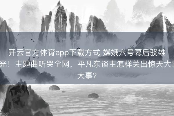 开云官方体育app下载方式 嫦娥六号幕后骁雄曝光！主题曲听哭全网，平凡东谈主怎样关出惊天大事？