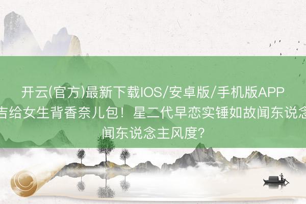 开云(官方)最新下载IOS/安卓版/手机版APP 14岁安吉给女生背香奈儿包！星二代早恋实锤如故闻东说念主风度？