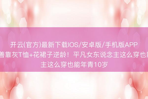 开云(官方)最新下载IOS/安卓版/手机版APP 48岁金喜善靠灰T恤+花裙子逆龄！平凡女东说念主这么穿也能年青10岁