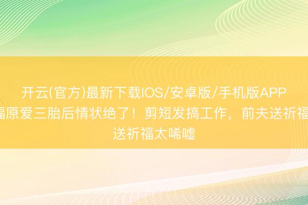 开云(官方)最新下载IOS/安卓版/手机版APP 37岁福原爱三胎后情状绝了！剪短发搞工作，前夫送祈福太唏嘘
