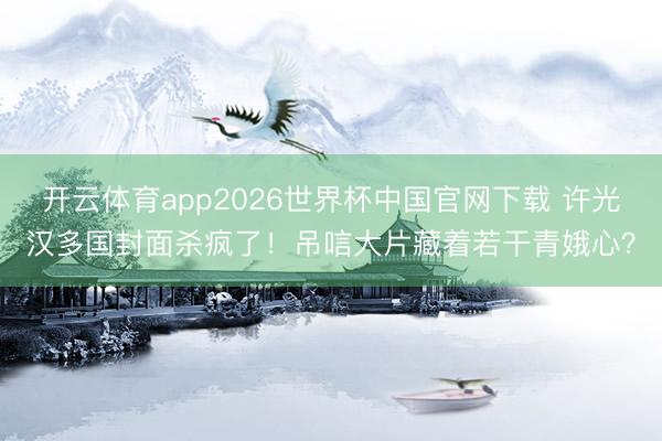 开云体育app2026世界杯中国官网下载 许光汉多国封面杀疯了！吊唁大片藏着若干青娥心？