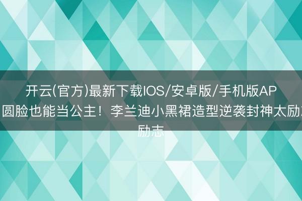 开云(官方)最新下载IOS/安卓版/手机版APP 圆脸也能当公主！李兰迪小黑裙造型逆袭封神太励志
