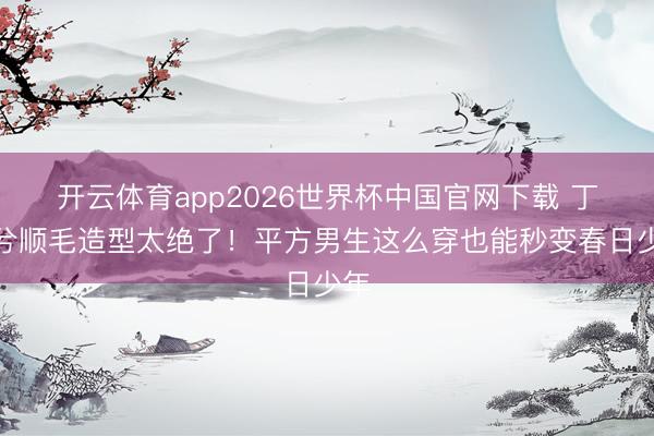 开云体育app2026世界杯中国官网下载 丁禹兮顺毛造型太绝了！平方男生这么穿也能秒变春日少年