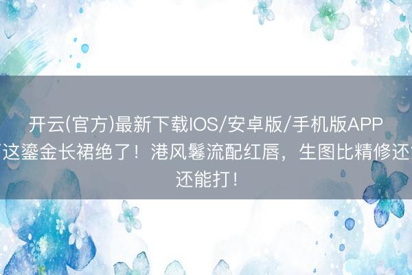 开云(官方)最新下载IOS/安卓版/手机版APP 马丽这鎏金长裙绝了！港风鬈流配红唇，生图比精修还能打！
