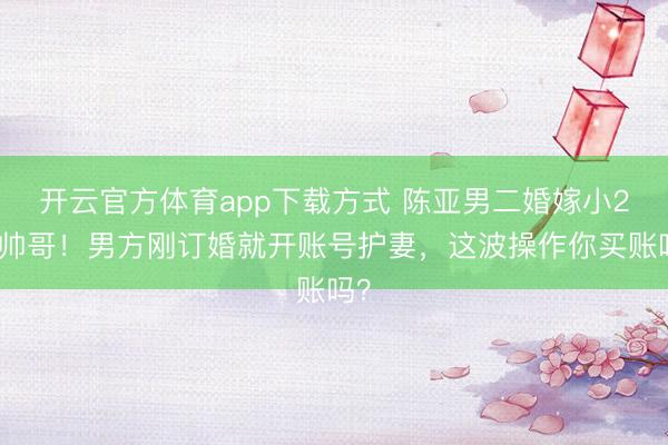 开云官方体育app下载方式 陈亚男二婚嫁小2岁帅哥！男方刚订婚就开账号护妻，这波操作你买账吗？