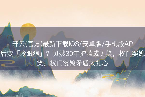 开云(官方)最新下载IOS/安卓版/手机版APP 犬子娶妻后变「冷眼狼」？贝嫂30年护犊成见笑，权门婆媳矛盾太扎心