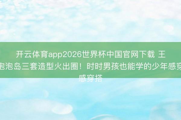 开云体育app2026世界杯中国官网下载 王源泡泡岛三套造型火出圈！时时男孩也能学的少年感穿搭