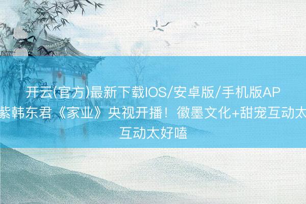 开云(官方)最新下载IOS/安卓版/手机版APP 杨紫韩东君《家业》央视开播！徽墨文化+甜宠互动太好嗑