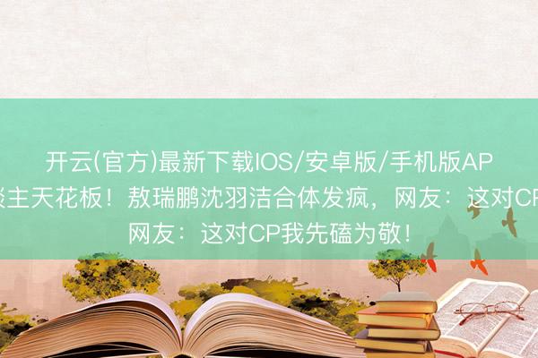 开云(官方)最新下载IOS/安卓版/手机版APP 内娱活东谈主天花板！敖瑞鹏沈羽洁合体发疯，网友：这对CP我先磕为敬！