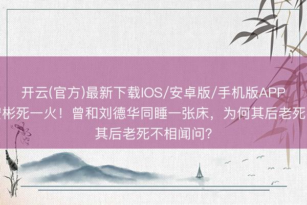 开云(官方)最新下载IOS/安卓版/手机版APP 63岁潘宏彬死一火！曾和刘德华同睡一张床，为何其后老死不相闻问？