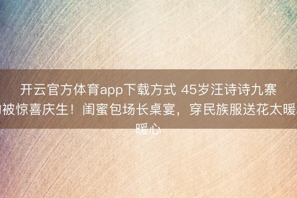 开云官方体育app下载方式 45岁汪诗诗九寨沟被惊喜庆生！闺蜜包场长桌宴，穿民族服送花太暖心