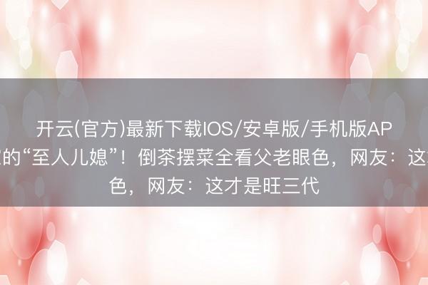 开云(官方)最新下载IOS/安卓版/手机版APP 大衣哥家的“至人儿媳”!倒茶摆菜全看父老眼色,网友:这才是旺三代
