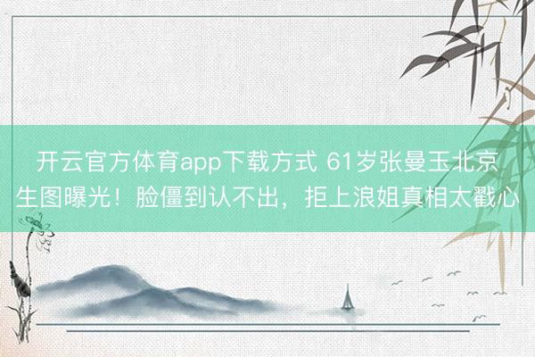 开云官方体育app下载方式 61岁张曼玉北京生图曝光！脸僵到认不出，拒上浪姐真相太戳心