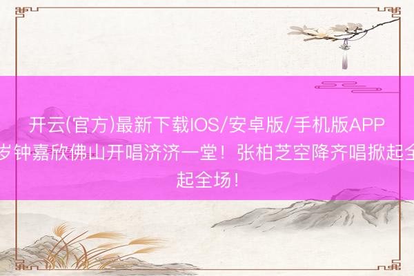 开云(官方)最新下载IOS/安卓版/手机版APP 42岁钟嘉欣佛山开唱济济一堂！张柏芝空降齐唱掀起全场！
