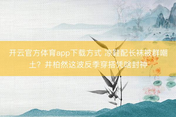 开云官方体育app下载方式 凉鞋配长袜被群嘲土？井柏然这波反季穿搭凭啥封神