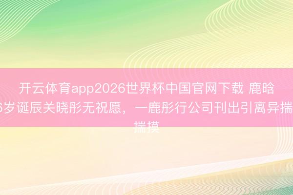 开云体育app2026世界杯中国官网下载 鹿晗36岁诞辰关晓彤无祝愿，一鹿彤行公司刊出引离异揣摸
