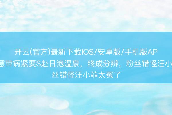 开云(官方)最新下载IOS/安卓版/手机版APP 小S执意带病紧要S赴日泡温泉，终成分辨，粉丝错怪汪小菲太冤了