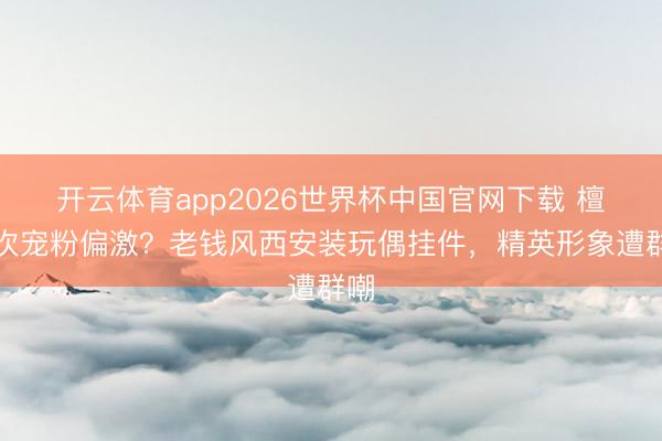 开云体育app2026世界杯中国官网下载 檀健次宠粉偏激？老钱风西安装玩偶挂件，精英形象遭群嘲