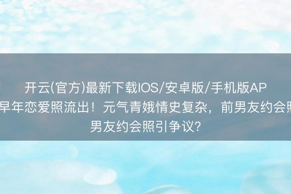 开云(官方)最新下载IOS/安卓版/手机版APP 陈意涵早年恋爱照流出！元气青娥情史复杂，前男友约会照引争议？