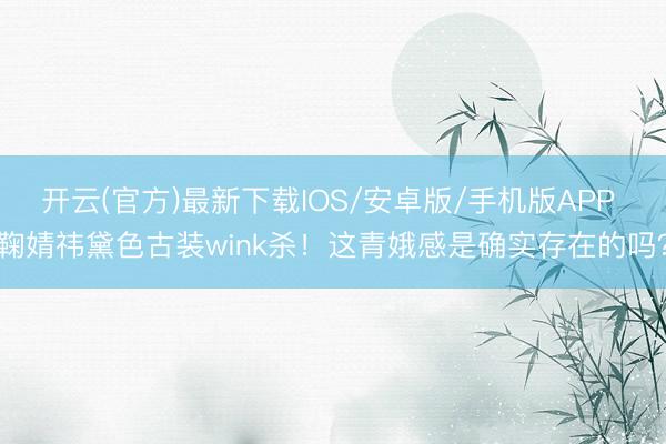 开云(官方)最新下载IOS/安卓版/手机版APP 鞠婧祎黛色古装wink杀！这青娥感是确实存在的吗？