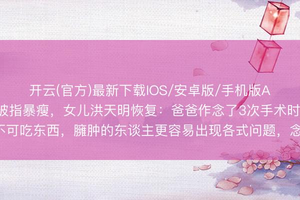 开云(官方)最新下载IOS/安卓版/手机版APP 演员洪金宝走红毯被指暴瘦,女儿洪天明恢复:爸爸作念了3次手术时辰不可吃东西,臃肿的东谈主更容易出现各式问题,念念找最佳最得当他的花样试试