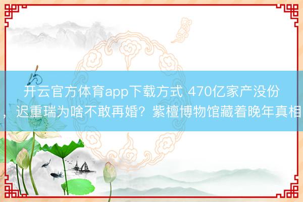 开云官方体育app下载方式 470亿家产没份,迟重瑞为啥不敢再婚?紫檀博物馆藏着晚年真相