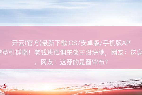 开云(官方)最新下载IOS/安卓版/手机版APP 韩雪红毯造型引群嘲！老钱班低调东谈主设坍弛，网友：这穿的是窗帘布？