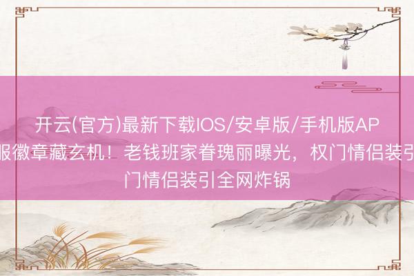 开云(官方)最新下载IOS/安卓版/手机版APP 朱珠治服徽章藏玄机!老钱班家眷瑰丽曝光,权门情侣装引全网炸锅