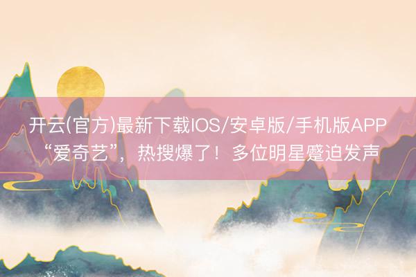开云(官方)最新下载IOS/安卓版/手机版APP “爱奇艺”，热搜爆了！多位明星蹙迫发声