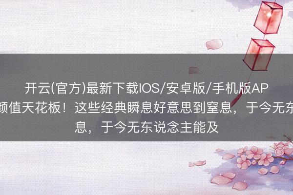 开云(官方)最新下载IOS/安卓版/手机版APP 港台女神颜值天花板！这些经典瞬息好意思到窒息，于今无东说念主能及