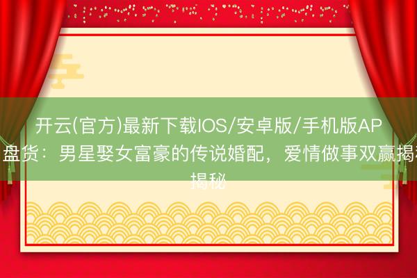 开云(官方)最新下载IOS/安卓版/手机版APP 盘货：男星娶女富豪的传说婚配，爱情做事双赢揭秘