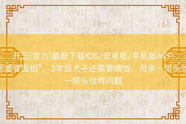 开云(官方)最新下载IOS/安卓版/手机版APP “一脸恶婆婆面相”，3年级犬子还需要喂饭，母亲一排头诠释问题