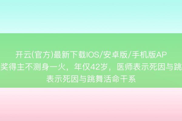 开云(官方)最新下载IOS/安卓版/手机版APP 桃李杯金奖得主不测身一火,年仅42岁,医师表示死因与跳舞活命干系