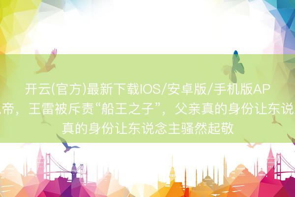 开云(官方)最新下载IOS/安卓版/手机版APP 从配角到视帝,王雷被斥责“船王之子”,父亲真的身份让东说念主骚然起敬