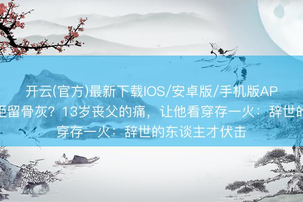 开云(官方)最新下载IOS/安卓版/手机版APP 王志文为何拒留骨灰？13岁丧父的痛，让他看穿存一火：辞世的东谈主才伏击