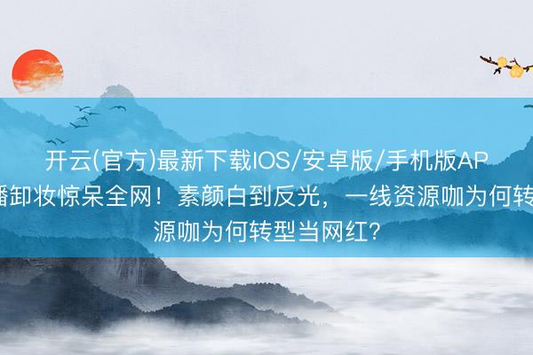 开云(官方)最新下载IOS/安卓版/手机版APP 景甜直播卸妆惊呆全网！素颜白到反光，一线资源咖为何转型当网红？
