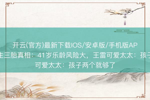 开云(官方)最新下载IOS/安卓版/手机版APP 李小萌拒生三胎真相：41岁乐龄风险大，王雷可爱太太：孩子两个就够了