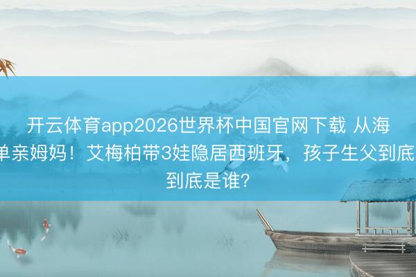 开云体育app2026世界杯中国官网下载 从海后到单亲姆妈！艾梅柏带3娃隐居西班牙，孩子生父到底是谁？