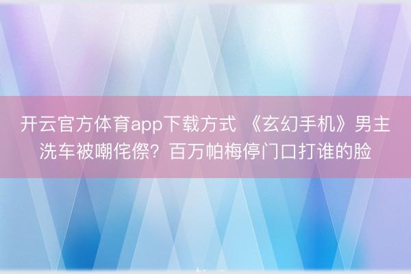 开云官方体育app下载方式 《玄幻手机》男主洗车被嘲侘傺？百万帕梅停门口打谁的脸