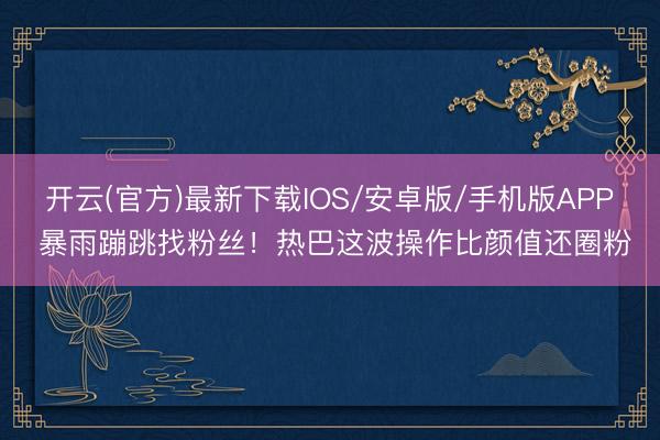 开云(官方)最新下载IOS/安卓版/手机版APP 暴雨蹦跳找粉丝！热巴这波操作比颜值还圈粉