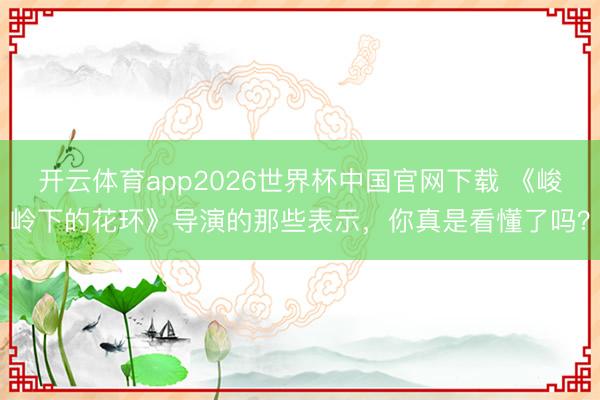 开云体育app2026世界杯中国官网下载 《峻岭下的花环》导演的那些表示，你真是看懂了吗？