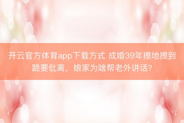 开云官方体育app下载方式 成婚39年擦地擦到跪要仳离,娘家为啥帮老外讲话?